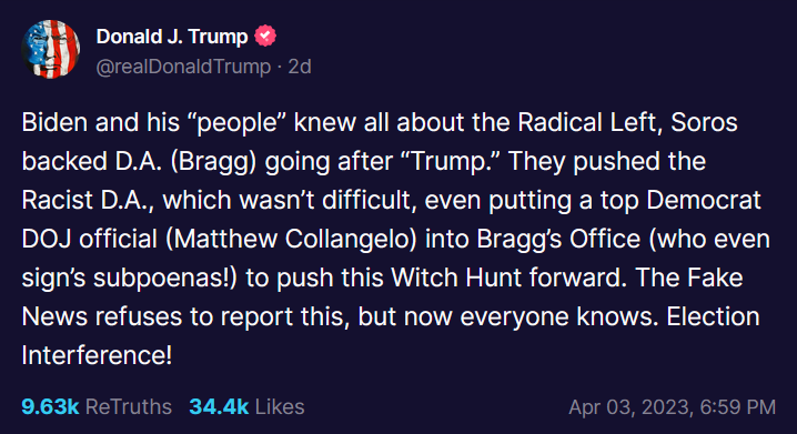 Trump Post on Truth Social: Biden and his “people” knew all about the Radical Left, Soros backed D.A. (Bragg) going after “Trump.” They pushed the Racist D.A., which wasn’t difficult, even putting a top Democrat DOJ official (Matthew Collangelo) into Bragg’s Office (who even sign’s subpoenas!) to push this Witch Hunt forward. The Fake News refuses to report this, but now everyone knows. Election Interference!